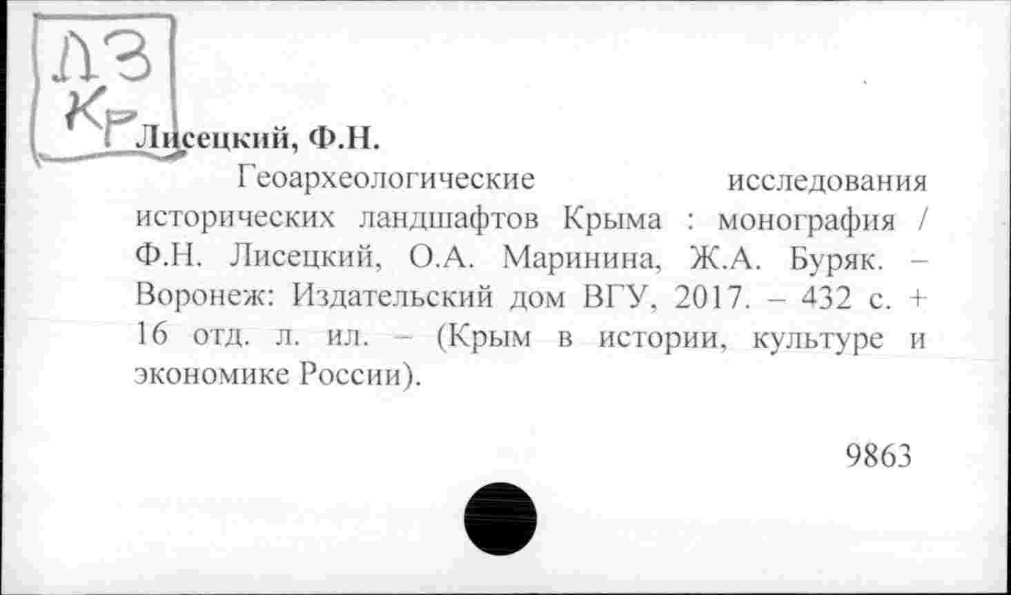 ﻿A3
Лі
сецкий, Ф.Н.
Геоархеологические	исследования
исторических ландшафтов Крыма : монография Ф.Н. Лисецкий, О.А. Маринина, Ж.А. Буряк. Воронеж: Издательский дом ВГУ, 2017. - 432 с. 16 отд. л. ил. - (Крым в истории, культуре экономике России).
и
9863